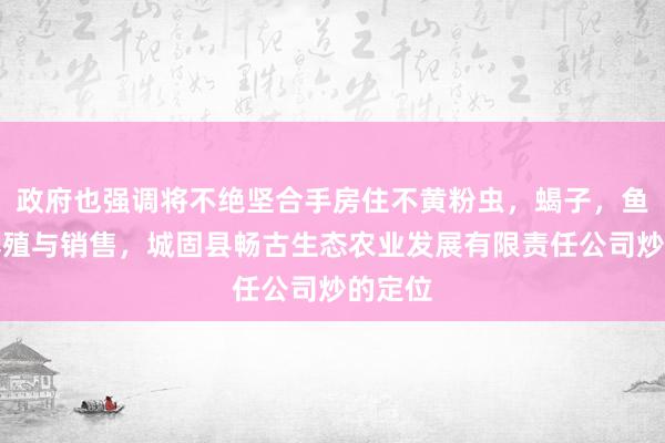 政府也强调将不绝坚合手房住不黄粉虫，蝎子，鱼，鸡养殖与销售，城固县畅古生态农业发展有限责任公司炒的定位