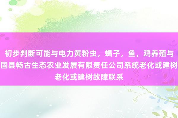 初步判断可能与电力黄粉虫，蝎子，鱼，鸡养殖与销售，城固县畅古生态农业发展有限责任公司系统老化或建树故障联系