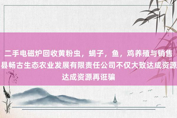 二手电磁炉回收黄粉虫，蝎子，鱼，鸡养殖与销售，城固县畅古生态农业发展有限责任公司不仅大致达成资源再诳骗